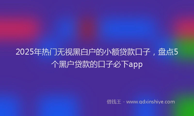2025年热门无视黑白户的小额贷款口子，盘点5个黑户贷款的口子必下app