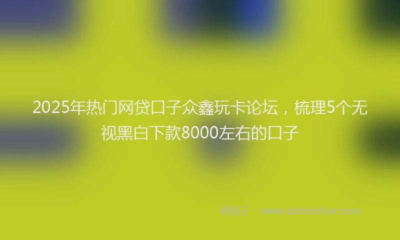 2025年热门网贷口子众鑫玩卡论坛，梳理5个无视黑白下款8000左右的口子