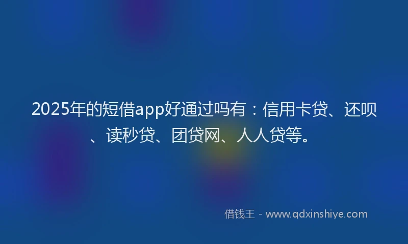 2025年的短借app好通过吗有：信用卡贷、还呗、读秒贷、团贷网、人人贷等。