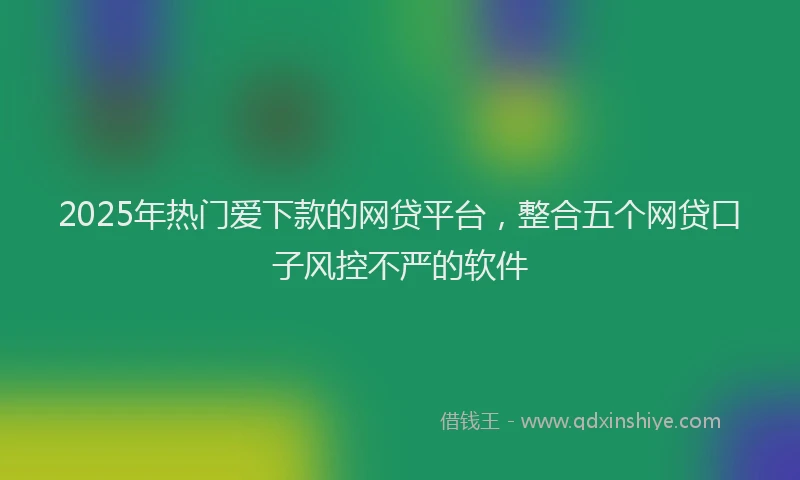 2025年热门爱下款的网贷平台，整合五个网贷口子风控不严的软件