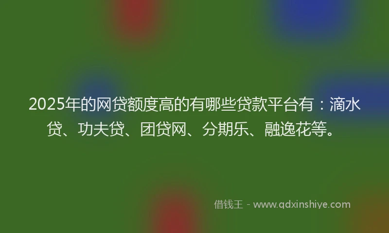 2025年的网贷额度高的有哪些贷款平台有：滴水贷、功夫贷、团贷网、分期乐、融逸花等。