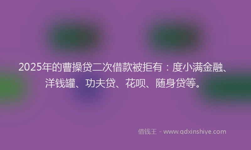 2025年的曹操贷二次借款被拒有：度小满金融、洋钱罐、功夫贷、花呗、随身贷等。