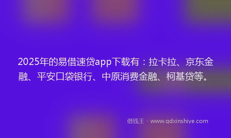 2025年的易借速贷app下载有：拉卡拉、京东金融、平安口袋银行、中原消费金融、柯基贷等。