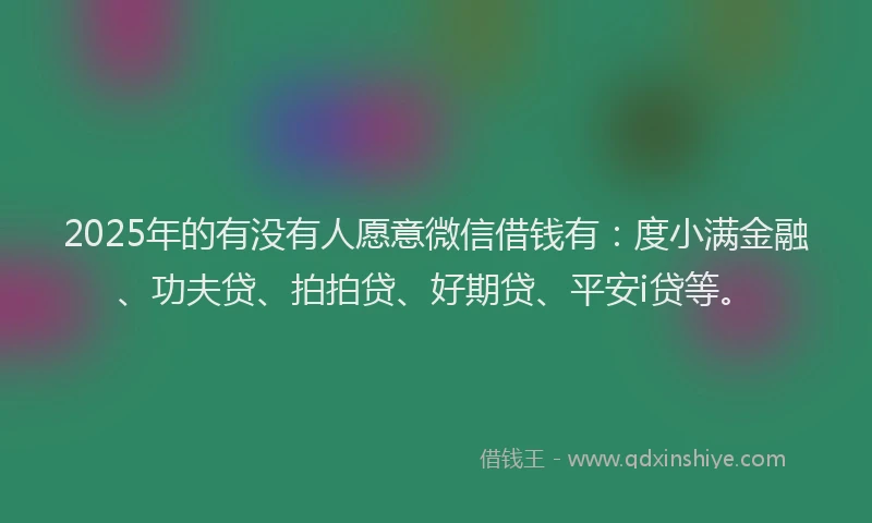 2025年的有没有人愿意微信借钱有：度小满金融、功夫贷、拍拍贷、好期贷、平安i贷等。
