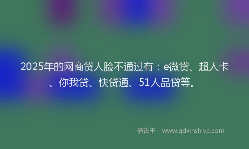 2025年的网商贷人脸不通过有：e微贷、超人卡、你我贷、快贷通、51人品贷等。