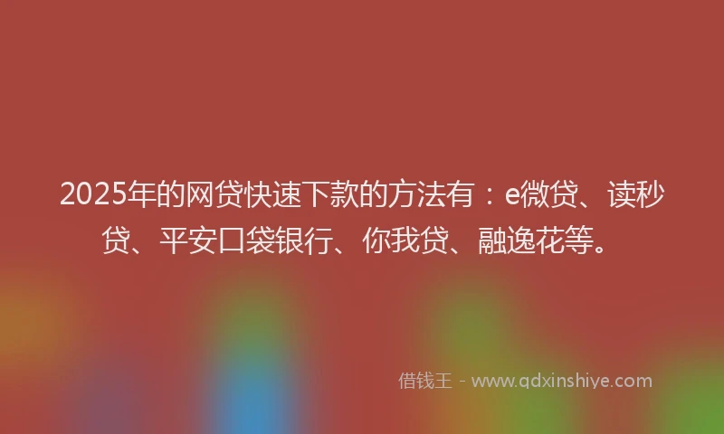 2025年的网贷快速下款的方法有：e微贷、读秒贷、平安口袋银行、你我贷、融逸花等。