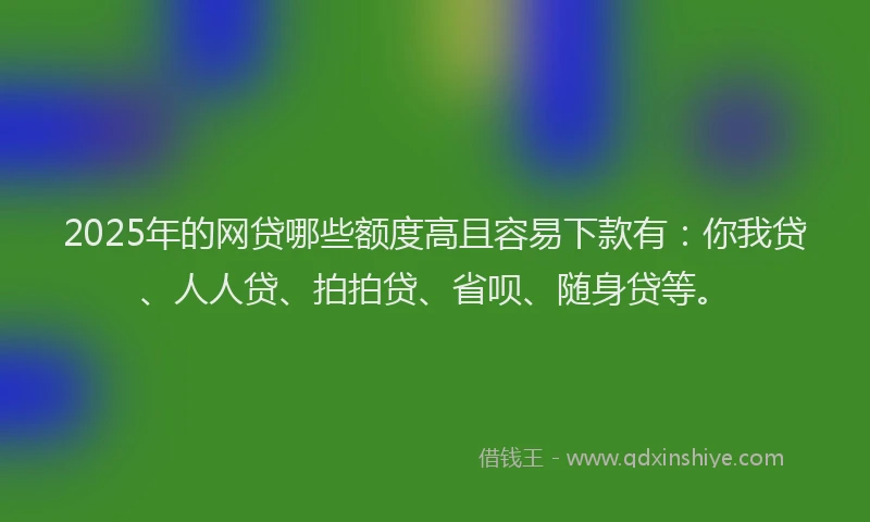 2025年的网贷哪些额度高且容易下款有：你我贷、人人贷、拍拍贷、省呗、随身贷等。