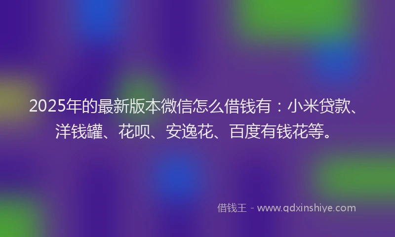 2025年的最新版本微信怎么借钱有：小米贷款、洋钱罐、花呗、安逸花、百度有钱花等。