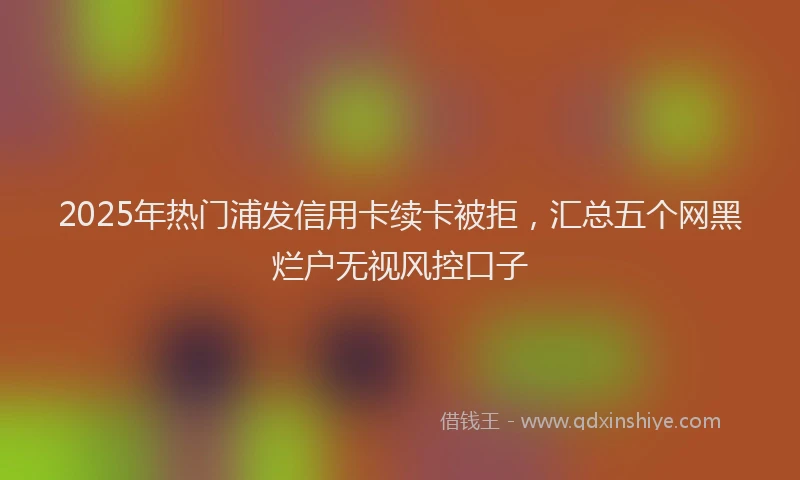 2025年热门浦发信用卡续卡被拒，汇总五个网黑烂户无视风控口子