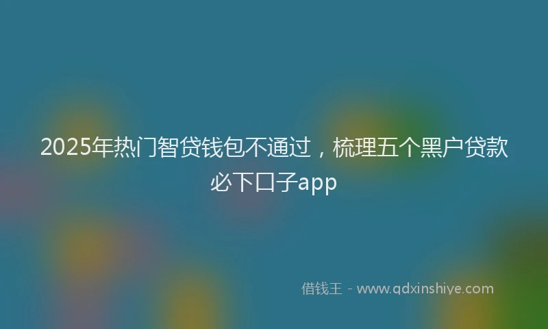 2025年热门智贷钱包不通过，梳理五个黑户贷款必下口子app