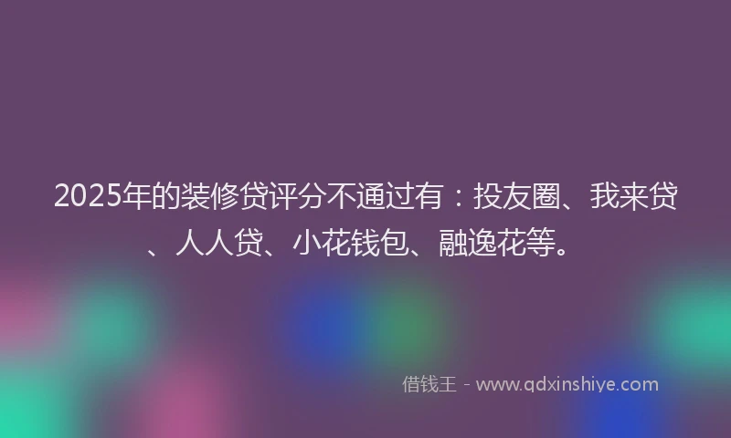 2025年的装修贷评分不通过有：投友圈、我来贷、人人贷、小花钱包、融逸花等。