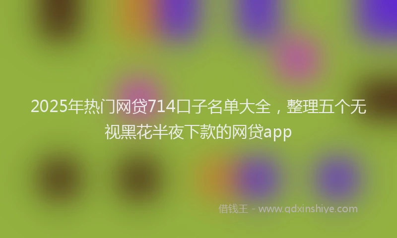 2025年热门网贷714口子名单大全，整理五个无视黑花半夜下款的网贷app