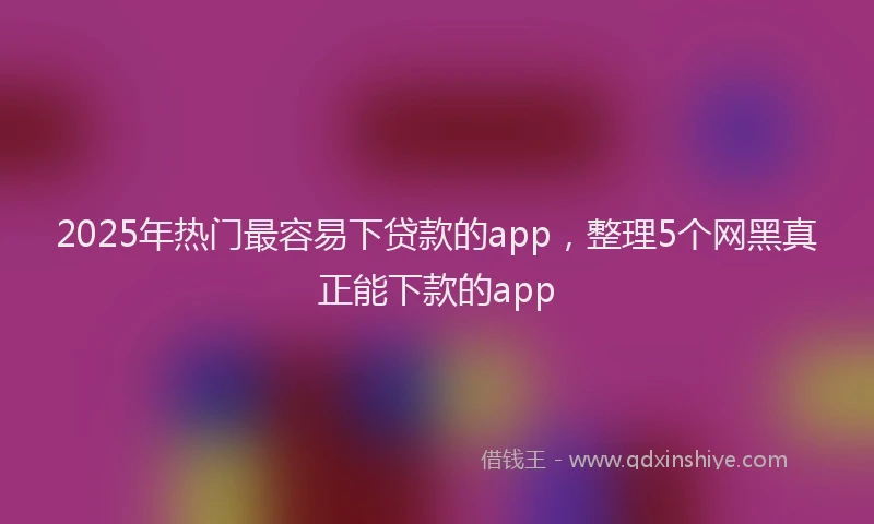 2025年热门最容易下贷款的app，整理5个网黑真正能下款的app