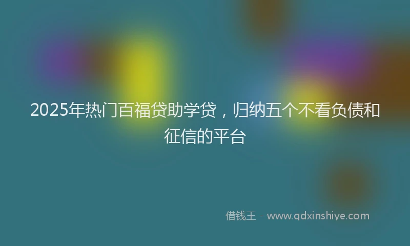 2025年热门百福贷助学贷，归纳五个不看负债和征信的平台
