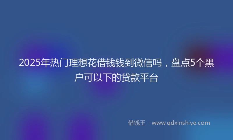 2025年热门理想花借钱钱到微信吗，盘点5个黑户可以下的贷款平台