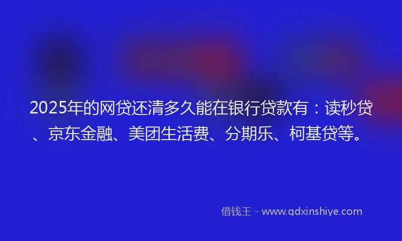 2025年的网贷还清多久能在银行贷款有：读秒贷、京东金融、美团生活费、分期乐、柯基贷等。
