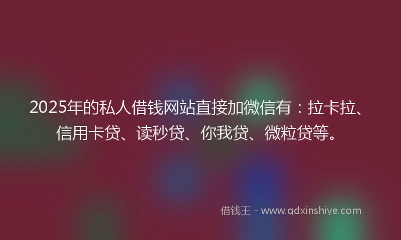 2025年的私人借钱网站直接加微信有：拉卡拉、信用卡贷、读秒贷、你我贷、微粒贷等。