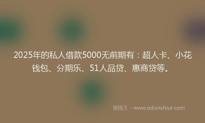 2025年的私人借款5000无前期有：超人卡、小花钱包、分期乐、51人品贷、惠商贷等。