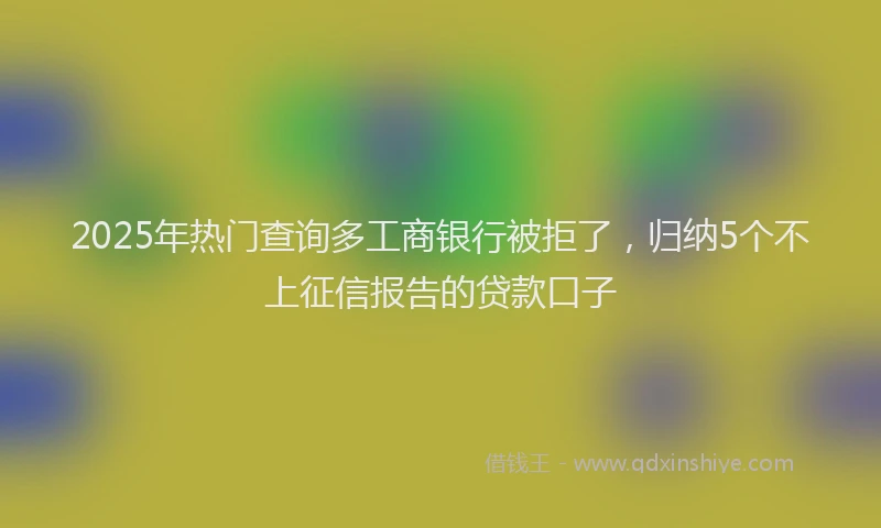 2025年热门查询多工商银行被拒了，归纳5个不上征信报告的贷款口子