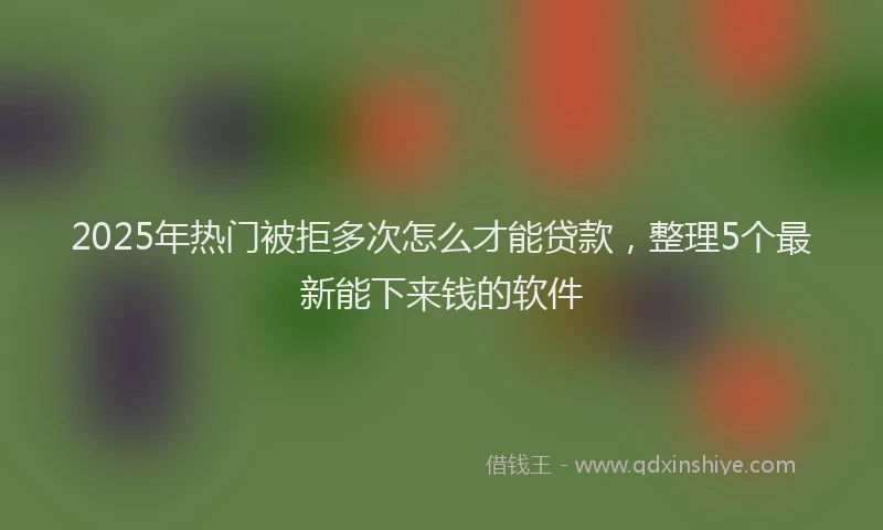 2025年热门被拒多次怎么才能贷款，整理5个最新能下来钱的软件