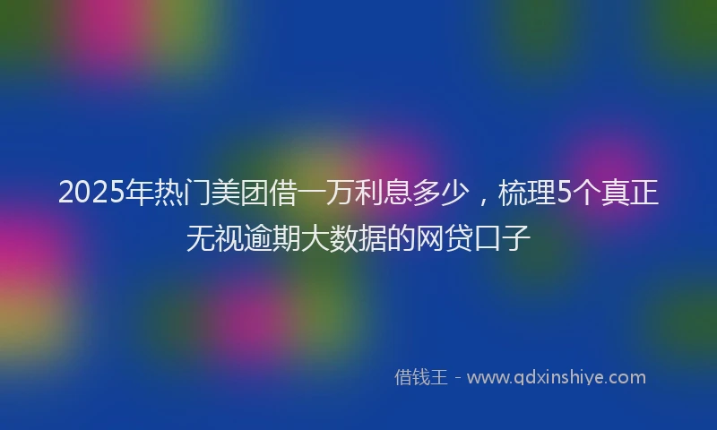 2025年热门美团借一万利息多少，梳理5个真正无视逾期大数据的网贷口子