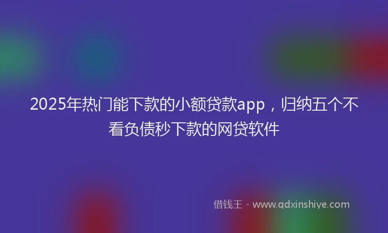 2025年热门能下款的小额贷款app，归纳五个不看负债秒下款的网贷软件