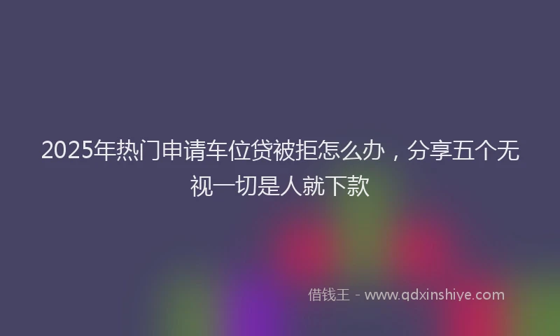 2025年热门申请车位贷被拒怎么办，分享五个无视一切是人就下款