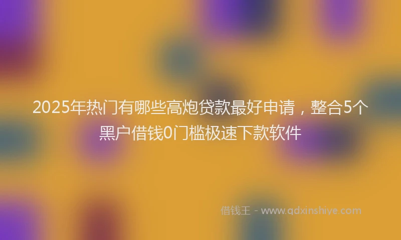 2025年热门有哪些高炮贷款最好申请，整合5个黑户借钱0门槛极速下款软件