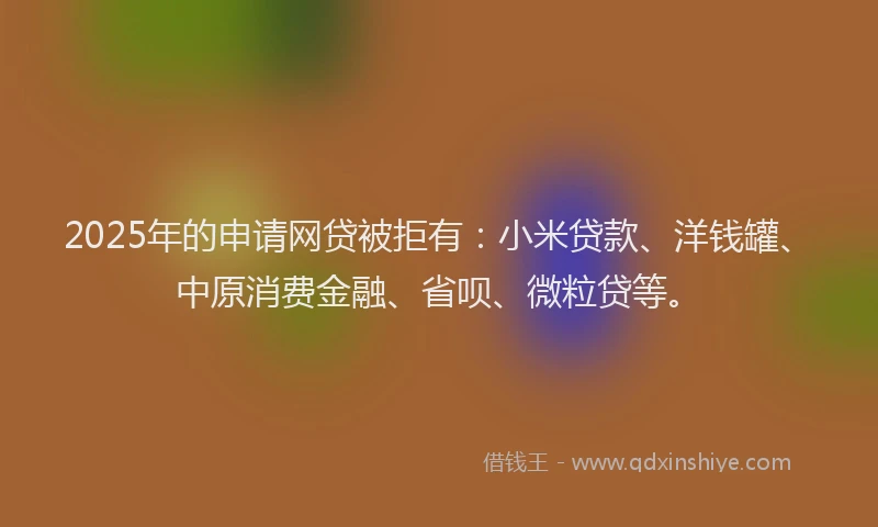 2025年的申请网贷被拒有：小米贷款、洋钱罐、中原消费金融、省呗、微粒贷等。