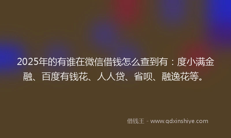 2025年的有谁在微信借钱怎么查到有：度小满金融、百度有钱花、人人贷、省呗、融逸花等。