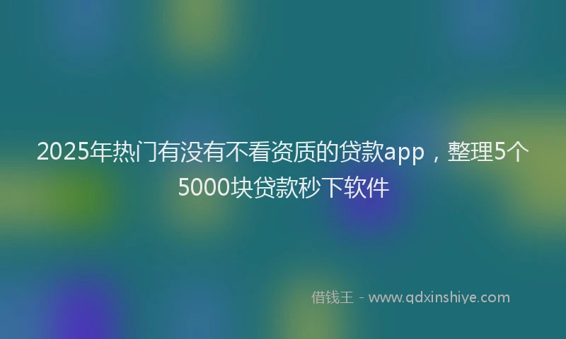 2025年热门有没有不看资质的贷款app，整理5个5000块贷款秒下软件