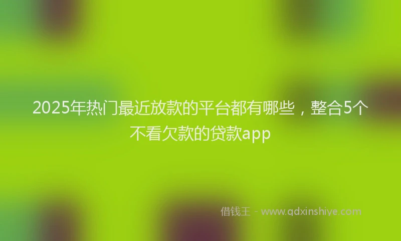 2025年热门最近放款的平台都有哪些，整合5个不看欠款的贷款app