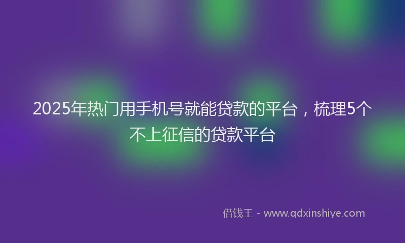 2025年热门用手机号就能贷款的平台，梳理5个不上征信的贷款平台