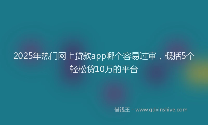 2025年热门网上贷款app哪个容易过审，概括5个轻松贷10万的平台