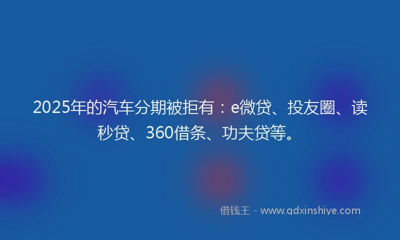 2025年的汽车分期被拒有：e微贷、投友圈、读秒贷、360借条、功夫贷等。