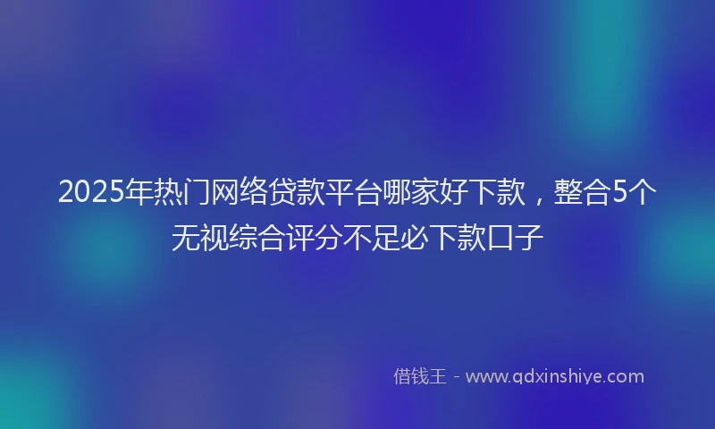 2025年热门网络贷款平台哪家好下款，整合5个无视综合评分不足必下款口子