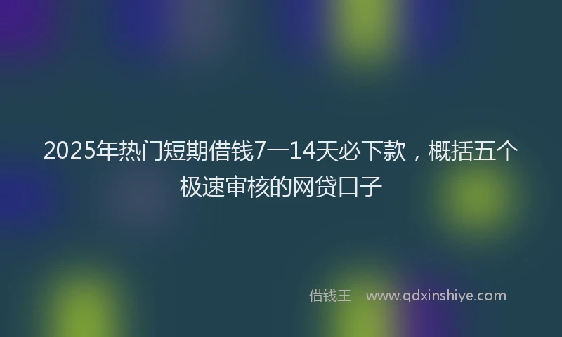 2025年热门短期借钱7一14天必下款，概括五个极速审核的网贷口子