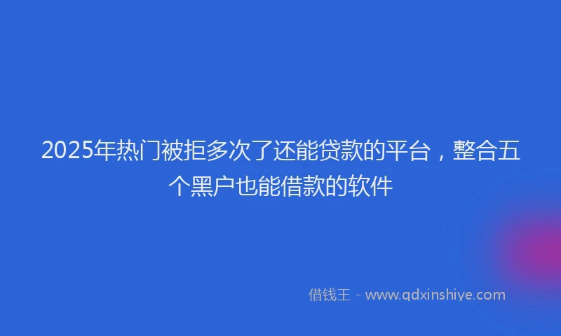 2025年热门被拒多次了还能贷款的平台，整合五个黑户也能借款的软件
