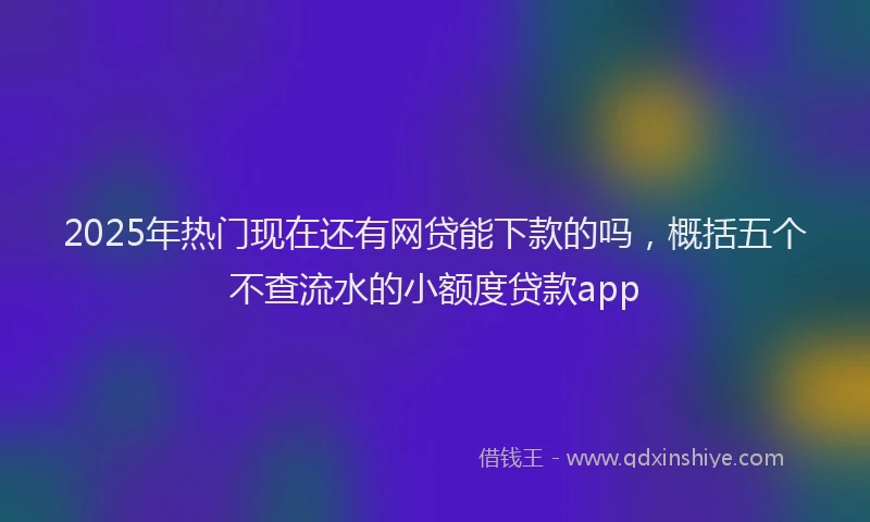 2025年热门现在还有网贷能下款的吗，概括五个不查流水的小额度贷款app