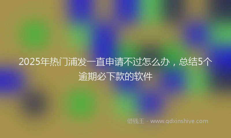 2025年热门浦发一直申请不过怎么办，总结5个逾期必下款的软件