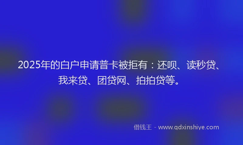 2025年的白户申请普卡被拒有：还呗、读秒贷、我来贷、团贷网、拍拍贷等。