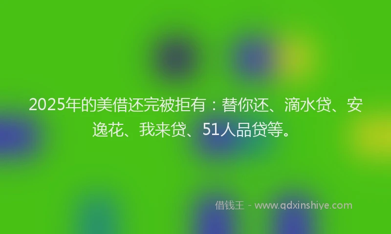 2025年的美借还完被拒有：替你还、滴水贷、安逸花、我来贷、51人品贷等。