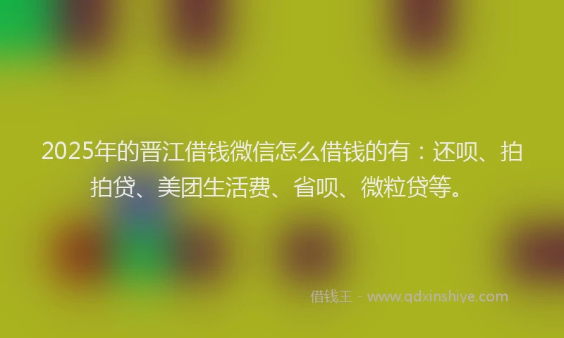 2025年的晋江借钱微信怎么借钱的有：还呗、拍拍贷、美团生活费、省呗、微粒贷等。
