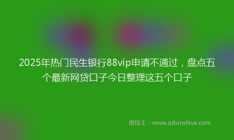 2025年热门民生银行88vip申请不通过，盘点五个最新网贷口子今日整理这五个口子