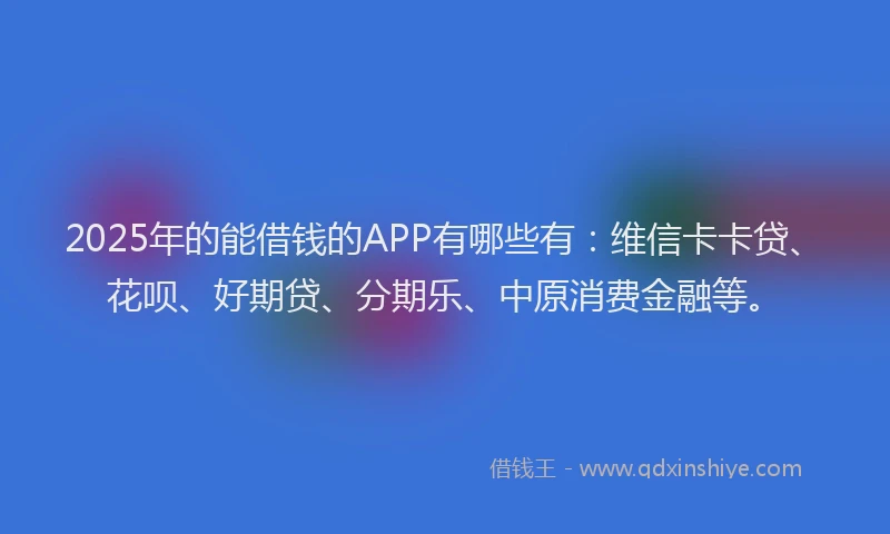 2025年的能借钱的APP有哪些有：维信卡卡贷、花呗、好期贷、分期乐、中原消费金融等。