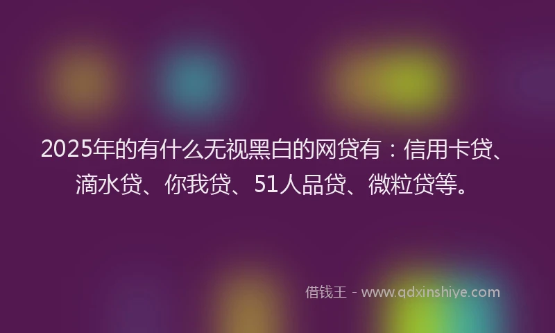 2025年的有什么无视黑白的网贷有：信用卡贷、滴水贷、你我贷、51人品贷、微粒贷等。