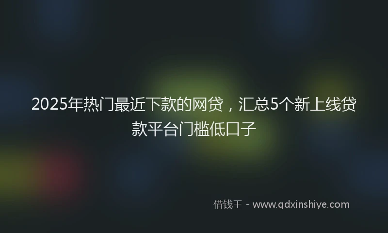 2025年热门最近下款的网贷，汇总5个新上线贷款平台门槛低口子