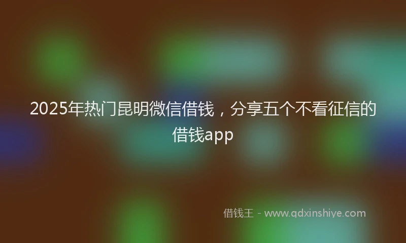 2025年热门昆明微信借钱，分享五个不看征信的借钱app