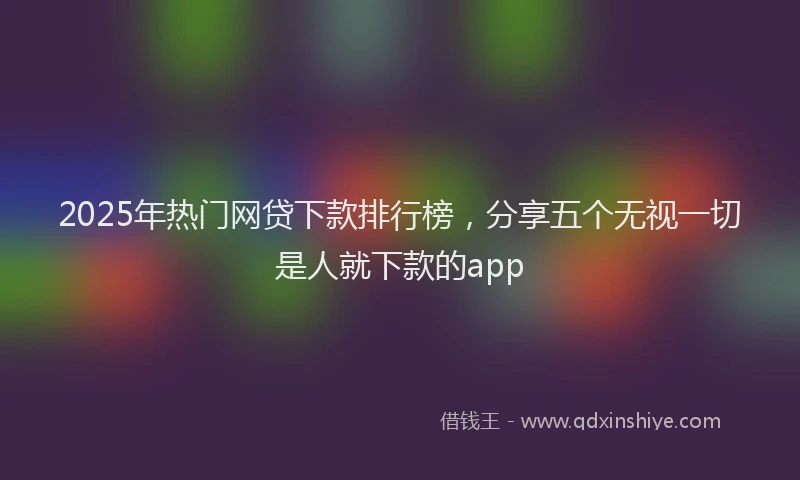 2025年热门网贷下款排行榜，分享五个无视一切是人就下款的app
