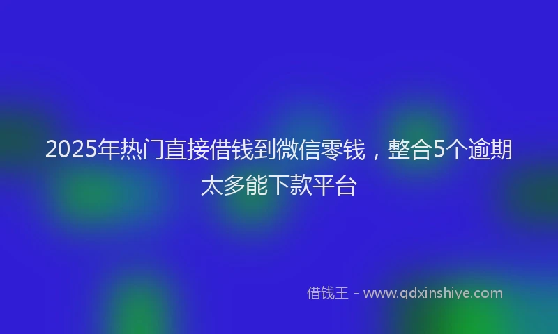2025年热门直接借钱到微信零钱，整合5个逾期太多能下款平台